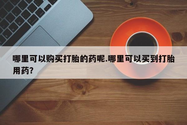 私人打胎药微信购买哪里可以购买打胎的药呢.哪里可以买到打胎用药？