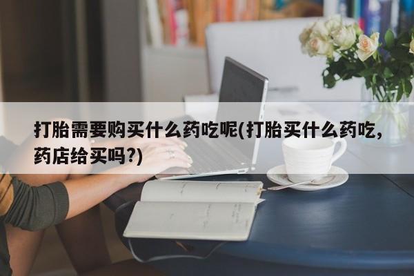 私人打胎药微信购买打胎需要购买什么药吃呢(打胎买什么药吃,药店给买吗?)